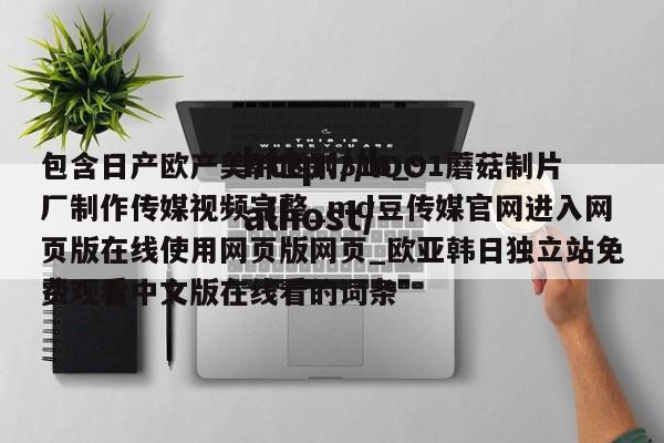 包含日产欧产美韩区别316_91蘑菇制片厂制作传媒视频完整_md豆传媒官网进入网页版在线使用网页版网页_欧亚韩日独立站免费观看中文版在线看的词条